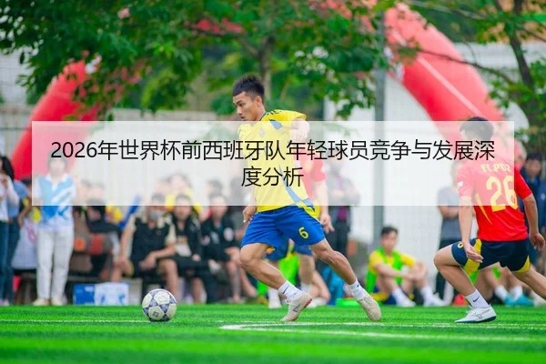 2026年世界杯前西班牙队年轻球员竞争与发展深度分析