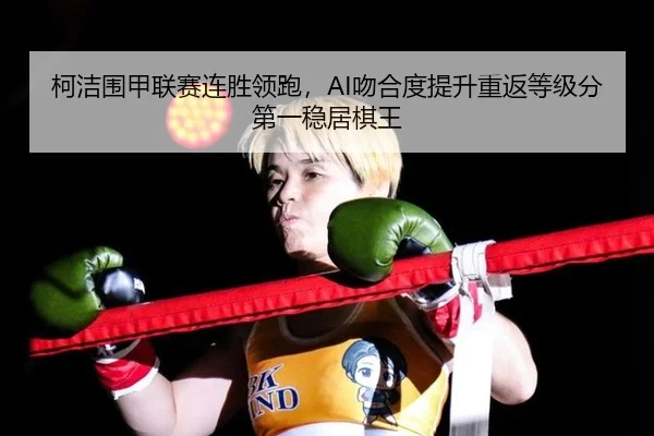 柯洁围甲联赛连胜领跑，AI吻合度提升重返等级分第一稳居棋王